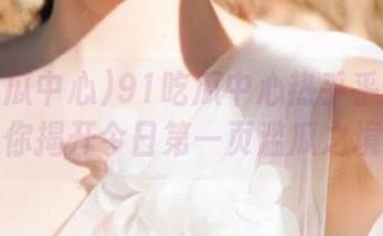 91吃瓜中心热乎乎发布：为你揭开今日第一页滥瓜之境！
