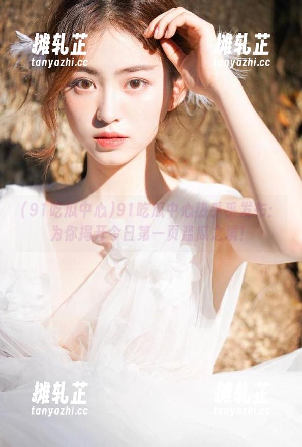 91吃瓜中心热乎乎发布：为你揭开今日第一页滥瓜之境！