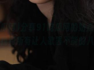 分享91吃瓜网的站点，保证你能找到所有让人欲罢不能的八卦！