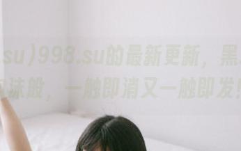 998.su的最新更新，黑料如同泡沫般，一触即消又一触即发！