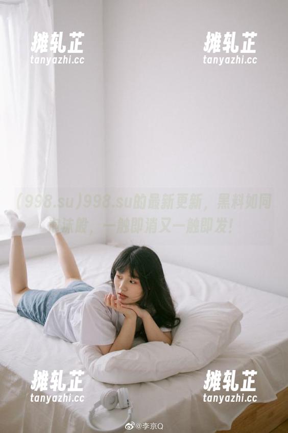 998.su的最新更新，黑料如同泡沫般，一触即消又一触即发！