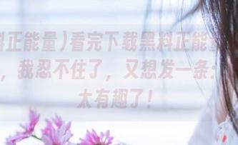 看完下载黑料正能量官网的内容，我忍不住了，又想发一条：这Me太有趣了！
